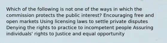 Which of the following is not one of the ways in which the commission protects the public interest? Encouraging free and open markets Using licensing laws to settle private disputes Denying the rights to practice to incompetent people Assuring individuals' rights to Justice and equal opportunity