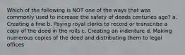 Which of the following is NOT one of the ways that was commonly used to increase the safety of deeds centuries ago? a. Creating a fine b. Paying royal clerks to record or transcribe a copy of the deed in the rolls c. Creating an indenture d. Making numerous copies of the deed and distributing them to legal offices