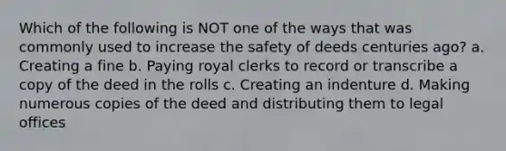 Which of the following is NOT one of the ways that was commonly used to increase the safety of deeds centuries ago? a. Creating a fine b. Paying royal clerks to record or transcribe a copy of the deed in the rolls c. Creating an indenture d. Making numerous copies of the deed and distributing them to legal offices