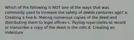 Which of the following is NOT one of the ways that was commonly used to increase the safety of deeds centuries ago? a. Creating a fine b. Making numerous copies of the deed and distributing them to legal offices c. Paying royal clerks to record or transcribe a copy of the deed in the rolls d. Creating an indenture