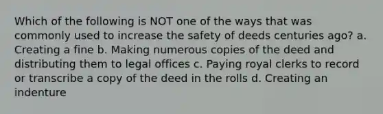 Which of the following is NOT one of the ways that was commonly used to increase the safety of deeds centuries ago? a. Creating a fine b. Making numerous copies of the deed and distributing them to legal offices c. Paying royal clerks to record or transcribe a copy of the deed in the rolls d. Creating an indenture