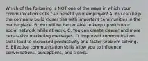 Which of the following is NOT one of the ways in which your communication skills can benefit your​ employer? A. You can help the company build closer ties with important communities in the marketplace. B. You will be better able to keep up with your social network while at work. C. You can create clearer and more persuasive marketing messages. D. Improved communication skills lead to increased productivity and faster problem solving. E. Effective communication skills allow you to influence​ conversations, perceptions, and trends.