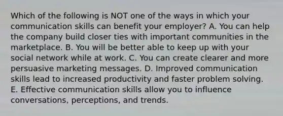 Which of the following is NOT one of the ways in which your communication skills can benefit your​ employer? A. You can help the company build closer ties with important communities in the marketplace. B. You will be better able to keep up with your social network while at work. C. You can create clearer and more persuasive marketing messages. D. Improved communication skills lead to increased productivity and faster problem solving. E. Effective communication skills allow you to influence​ conversations, perceptions, and trends.