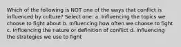 Which of the following is NOT one of the ways that conflict is influenced by culture? Select one: a. Influencing the topics we choose to fight about b. Influencing how often we choose to fight c. Influencing the nature or definition of conflict d. Influencing the strategies we use to fight