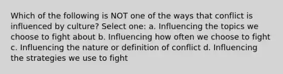 Which of the following is NOT one of the ways that conflict is influenced by culture? Select one: a. Influencing the topics we choose to fight about b. Influencing how often we choose to fight c. Influencing the nature or definition of conflict d. Influencing the strategies we use to fight