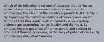 Which of the following is not one of the ways that Confucian philosophy attempts to create societal harmony? a. By emphasizing the idea that the country is parallel to the family b. By expanding the traditional feelings of benevolence toward family so that they apply to all of humanity c. By avoiding violence and promoting justice, loyalty, and dignity d. By emphasizing the goodness of human nature and seeking to promote it through education, particularly of public officials e. By emphasizing individual freedoms