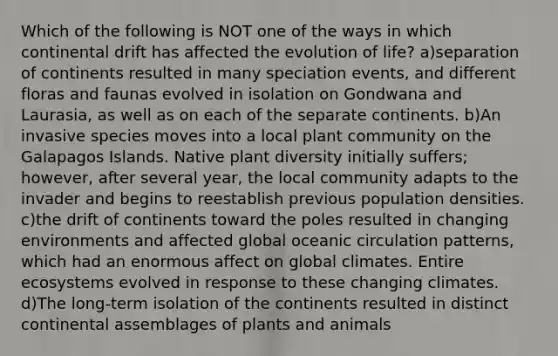 Which of the following is NOT one of the ways in which continental drift has affected the evolution of life? a)separation of continents resulted in many speciation events, and different floras and faunas evolved in isolation on Gondwana and Laurasia, as well as on each of the separate continents. b)An invasive species moves into a local plant community on the Galapagos Islands. Native plant diversity initially suffers; however, after several year, the local community adapts to the invader and begins to reestablish previous population densities. c)the drift of continents toward the poles resulted in changing environments and affected global oceanic circulation patterns, which had an enormous affect on global climates. Entire ecosystems evolved in response to these changing climates. d)The long-term isolation of the continents resulted in distinct continental assemblages of plants and animals