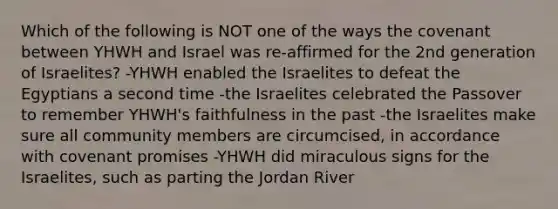 Which of the following is NOT one of the ways the covenant between YHWH and Israel was re-affirmed for the 2nd generation of Israelites? -YHWH enabled the Israelites to defeat the Egyptians a second time -the Israelites celebrated the Passover to remember YHWH's faithfulness in the past -the Israelites make sure all community members are circumcised, in accordance with covenant promises -YHWH did miraculous signs for the Israelites, such as parting the Jordan River