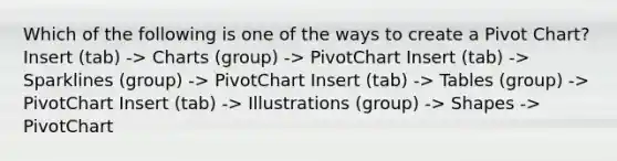 Which of the following is one of the ways to create a Pivot Chart? Insert (tab) -> Charts (group) -> PivotChart Insert (tab) -> Sparklines (group) -> PivotChart Insert (tab) -> Tables (group) -> PivotChart Insert (tab) -> Illustrations (group) -> Shapes -> PivotChart