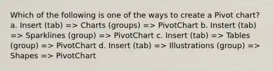 Which of the following is one of the ways to create a Pivot chart? a. Insert (tab) => Charts (groups) => PivotChart b. Instert (tab) => Sparklines (group) => PivotChart c. Insert (tab) => Tables (group) => PivotChart d. Insert (tab) => Illustrations (group) => Shapes => PivotChart