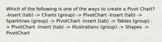 Which of the following is one of the ways to create a Pivot Chart? -Insert (tab) -> Charts (group) -> PivotChart -Insert (tab) -> Sparklines (group) -> PivotChart -Insert (tab) -> Tables (group) -> PivotChart -Insert (tab) -> Illustrations (group) -> Shapes -> PivotChart