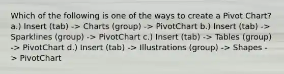 Which of the following is one of the ways to create a Pivot Chart? a.) Insert (tab) -> Charts (group) -> PivotChart b.) Insert (tab) -> Sparklines (group) -> PivotChart c.) Insert (tab) -> Tables (group) -> PivotChart d.) Insert (tab) -> Illustrations (group) -> Shapes -> PivotChart