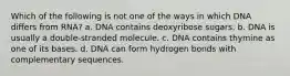 Which of the following is not one of the ways in which DNA differs from RNA? a. DNA contains deoxyribose sugars. b. DNA is usually a double-stranded molecule. c. DNA contains thymine as one of its bases. d. DNA can form hydrogen bonds with complementary sequences.