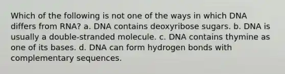 Which of the following is not one of the ways in which DNA differs from RNA? a. DNA contains deoxyribose sugars. b. DNA is usually a double-stranded molecule. c. DNA contains thymine as one of its bases. d. DNA can form hydrogen bonds with complementary sequences.