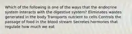 Which of the following is one of the ways that the endocrine system interacts with the digestive system? Eliminates wastes generated in the body Transports nutrient to cells Controls the passage of food in the blood stream Secretes hormones that regulate how much we eat