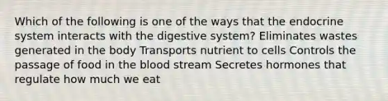 Which of the following is one of the ways that the endocrine system interacts with the digestive system? Eliminates wastes generated in the body Transports nutrient to cells Controls the passage of food in the blood stream Secretes hormones that regulate how much we eat