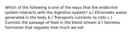 Which of the following is one of the ways that the endocrine system interacts with the digestive system? a.) Eliminates waste generated in the body b.) Transports nutrients to cells c.) Controls the passage of food in the blood stream d.) Secretes hormones that regulate how much we eat