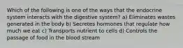 Which of the following is one of the ways that the endocrine system interacts with the digestive system? a) Eliminates wastes generated in the body b) Secretes hormones that regulate how much we eat c) Transports nutrient to cells d) Controls the passage of food in the blood stream