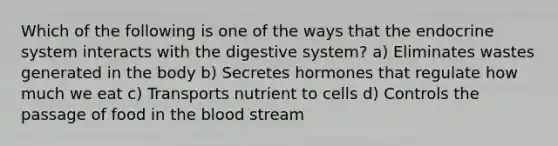 Which of the following is one of the ways that the endocrine system interacts with the digestive system? a) Eliminates wastes generated in the body b) Secretes hormones that regulate how much we eat c) Transports nutrient to cells d) Controls the passage of food in the blood stream