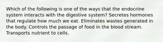 Which of the following is one of the ways that the endocrine system interacts with the digestive system? Secretes hormones that regulate how much we eat. Eliminates wastes generated in the body. Controls the passage of food in the blood stream. Transports nutrient to cells.