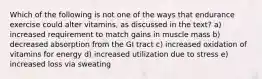 Which of the following is not one of the ways that endurance exercise could alter vitamins, as discussed in the text? a) increased requirement to match gains in muscle mass b) decreased absorption from the GI tract c) increased oxidation of vitamins for energy d) increased utilization due to stress e) increased loss via sweating