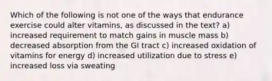 Which of the following is not one of the ways that endurance exercise could alter vitamins, as discussed in the text? a) increased requirement to match gains in muscle mass b) decreased absorption from the GI tract c) increased oxidation of vitamins for energy d) increased utilization due to stress e) increased loss via sweating