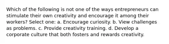 Which of the following is not one of the ways entrepreneurs can stimulate their own creativity and encourage it among their workers? Select one: a. Encourage curiosity. b. View challenges as problems. c. Provide creativity training. d. Develop a corporate culture that both fosters and rewards creativity.