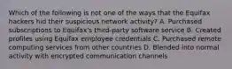 Which of the following is not one of the ways that the Equifax hackers hid their suspicious network activity? A. Purchased subscriptions to Equifax's third-party software service B. Created profiles using Equifax employee credentials C. Purchased remote computing services from other countries D. Blended into normal activity with encrypted communication channels