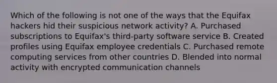 Which of the following is not one of the ways that the Equifax hackers hid their suspicious network activity? A. Purchased subscriptions to Equifax's third-party software service B. Created profiles using Equifax employee credentials C. Purchased remote computing services from other countries D. Blended into normal activity with encrypted communication channels