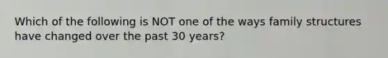 Which of the following is NOT one of the ways family structures have changed over the past 30 years?