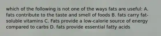 which of the following is not one of the ways fats are useful: A. fats contribute to the taste and smell of foods B. fats carry fat-soluble vitamins C. Fats provide a low-calorie source of energy compared to carbs D. fats provide essential fatty acids