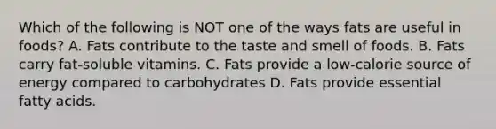 Which of the following is NOT one of the ways fats are useful in foods? A. Fats contribute to the taste and smell of foods. B. Fats carry fat-soluble vitamins. C. Fats provide a low-calorie source of energy compared to carbohydrates D. Fats provide essential fatty acids.