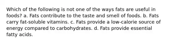 Which of the following is not one of the ways fats are useful in foods? a. Fats contribute to the taste and smell of foods. b. Fats carry fat-soluble vitamins. c. Fats provide a low-calorie source of energy compared to carbohydrates. d. Fats provide essential fatty acids.