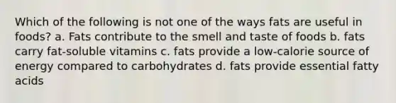 Which of the following is not one of the ways fats are useful in foods? a. Fats contribute to the smell and taste of foods b. fats carry fat-soluble vitamins c. fats provide a low-calorie source of energy compared to carbohydrates d. fats provide essential fatty acids