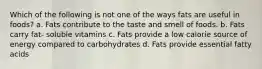 Which of the following is not one of the ways fats are useful in foods? a. Fats contribute to the taste and smell of foods. b. Fats carry fat- soluble vitamins c. Fats provide a low calorie source of energy compared to carbohydrates d. Fats provide essential fatty acids