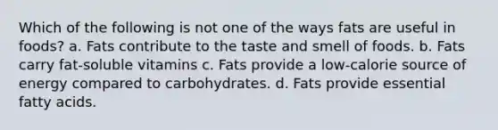 Which of the following is not one of the ways fats are useful in foods? a. Fats contribute to the taste and smell of foods. b. Fats carry fat-soluble vitamins c. Fats provide a low-calorie source of energy compared to carbohydrates. d. Fats provide essential fatty acids.