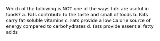 Which of the following is NOT one of the ways fats are useful in foods? a. Fats contribute to the taste and small of foods b. Fats carry fat-soluble vitamins c. Fats provide a low-Calorie source of energy compared to carbohydrates d. Fats provide essential fatty acids