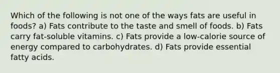 Which of the following is not one of the ways fats are useful in foods? a) Fats contribute to the taste and smell of foods. b) Fats carry fat-soluble vitamins. c) Fats provide a low-calorie source of energy compared to carbohydrates. d) Fats provide essential fatty acids.