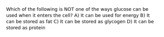 Which of the following is NOT one of the ways glucose can be used when it enters the cell? A) It can be used for energy B) It can be stored as fat C) It can be stored as glycogen D) It can be stored as protein