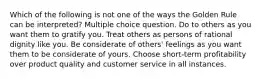 Which of the following is not one of the ways the Golden Rule can be interpreted? Multiple choice question. Do to others as you want them to gratify you. Treat others as persons of rational dignity like you. Be considerate of others' feelings as you want them to be considerate of yours. Choose short-term profitability over product quality and customer service in all instances.