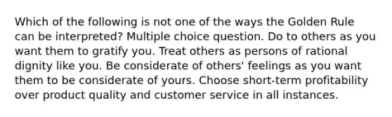 Which of the following is not one of the ways the Golden Rule can be interpreted? Multiple choice question. Do to others as you want them to gratify you. Treat others as persons of rational dignity like you. Be considerate of others' feelings as you want them to be considerate of yours. Choose short-term profitability over product quality and customer service in all instances.