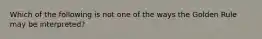 Which of the following is not one of the ways the Golden Rule may be interpreted?