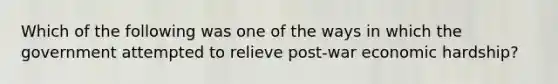 Which of the following was one of the ways in which the government attempted to relieve post-war economic hardship?