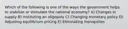 Which of the following is one of the ways the government helps to stabilize or stimulate the national economy? A) Changes in supply B) Instituting an oligopoly C) Changing monetary policy D) Adjusting equilibrium pricing E) Eliminating monopolies