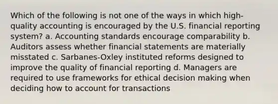 Which of the following is not one of the ways in which high-quality accounting is encouraged by the U.S. financial reporting system? a. Accounting standards encourage comparability b. Auditors assess whether <a href='https://www.questionai.com/knowledge/kFBJaQCz4b-financial-statements' class='anchor-knowledge'>financial statements</a> are materially misstated c. Sarbanes-Oxley instituted reforms designed to improve the quality of financial reporting d. Managers are required to use frameworks for ethical <a href='https://www.questionai.com/knowledge/kuI1pP196d-decision-making' class='anchor-knowledge'>decision making</a> when deciding how to account for transactions