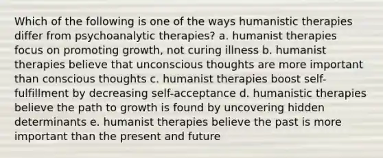 Which of the following is one of the ways humanistic therapies differ from psychoanalytic therapies? a. humanist therapies focus on promoting growth, not curing illness b. humanist therapies believe that unconscious thoughts are more important than conscious thoughts c. humanist therapies boost self-fulfillment by decreasing self-acceptance d. humanistic therapies believe the path to growth is found by uncovering hidden determinants e. humanist therapies believe the past is more important than the present and future