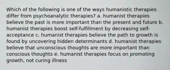 Which of the following is one of the ways humanistic therapies differ from psychoanalytic therapies? a. humanist therapies believe the past is more important than the present and future b. humanist therapies boost self-fulfillment by decreasing self-acceptance c. humanist therapies believe the path to growth is found by uncovering hidden determinants d. humanist therapies believe that unconscious thoughts are more important than conscious thoughts e. humanist therapies focus on promoting growth, not curing illness