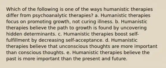 Which of the following is one of the ways humanistic therapies differ from psychoanalytic therapies? a. Humanistic therapies focus on promoting growth, not curing illness. b. Humanistic therapies believe the path to growth is found by uncovering hidden determinants. c. Humanistic therapies boost self-fulfillment by decreasing self-acceptance. d. Humanistic therapies believe that unconscious thoughts are more important than conscious thoughts. e. Humanistic therapies believe the past is more important than the present and future.