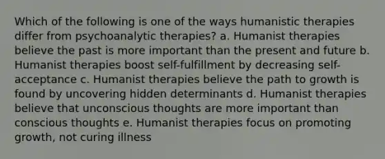 Which of the following is one of the ways humanistic therapies differ from psychoanalytic therapies? a. Humanist therapies believe the past is more important than the present and future b. Humanist therapies boost self-fulfillment by decreasing self-acceptance c. Humanist therapies believe the path to growth is found by uncovering hidden determinants d. Humanist therapies believe that unconscious thoughts are more important than conscious thoughts e. Humanist therapies focus on promoting growth, not curing illness