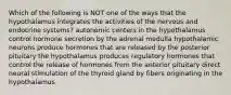 Which of the following is NOT one of the ways that the hypothalamus integrates the activities of the nervous and endocrine systems? autonomic centers in the hypothalamus control hormone secretion by the adrenal medulla hypothalamic neurons produce hormones that are released by the posterior pituitary the hypothalamus produces regulatory hormones that control the release of hormones from the anterior pituitary direct neural stimulation of the thyroid gland by fibers originating in the hypothalamus